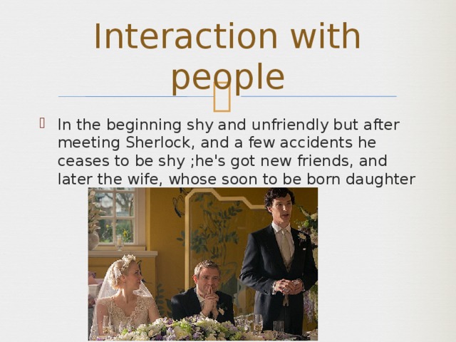 Interaction with people In the beginning shy and unfriendly but after meeting Sherlock, and a few accidents he ceases to be shy ;he's got new friends, and later the wife, whose soon to be born daughter 