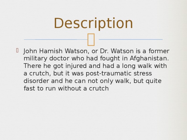 Description John Hamish Watson, or Dr. Watson is a former military doctor who had fought in Afghanistan. There he got injured and had a long walk with a crutch, but it was post-traumatic stress disorder and he can not only walk, but quite fast to run without a crutch 