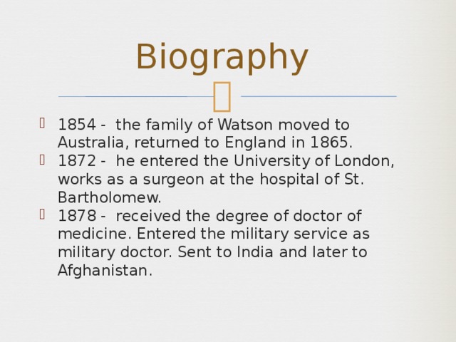 Biography 1854 - the family of Watson moved to Australia, returned to England in 1865. 1872 - he entered the University of London, works as a surgeon at the hospital of St. Bartholomew. 1878 - received the degree of doctor of medicine. Entered the military service as military doctor. Sent to India and later to Afghanistan. 