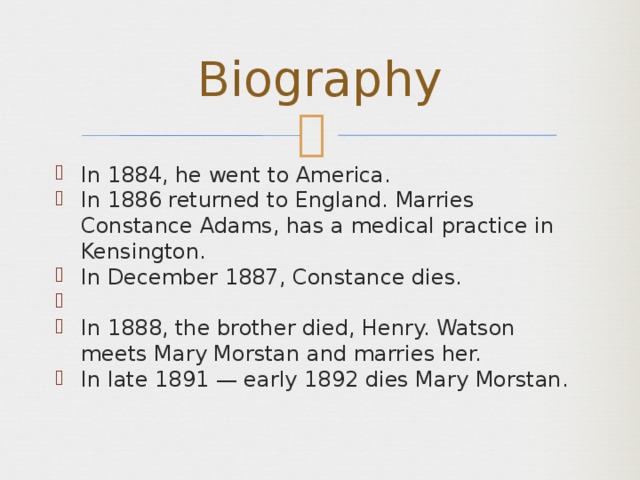 Biography In 1884, he went to America. In 1886 returned to England. Marries Constance Adams, has a medical practice in Kensington. In December 1887, Constance dies.   In 1888, the brother died, Henry. Watson meets Mary Morstan and marries her. In late 1891 — early 1892 dies Mary Morstan. 