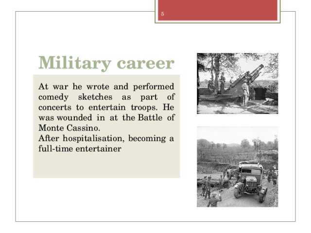 Military career At war he wrote and performed comedy sketches as part of concerts to entertain troops. He was wounded in at the Battle of Monte Cassino. After hospitalisation, becoming a full-time entertainer 