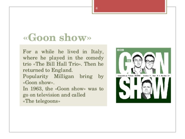 «Goon show» For a while he lived in Italy, where he played in the comedy trio «The Bill Hall Trio». Then he returned to England. Popularity Milligan bring by «Goon show». In 1963, the «Goon show» was to go on television and called «The telegoons» 