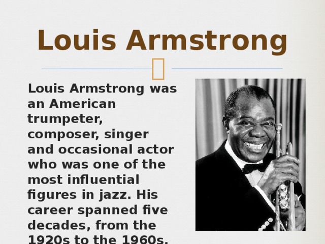 Louis Armstrong Louis Armstrong  was an American trumpeter, composer, singer and occasional actor who was one of the most influential figures in jazz. His career spanned five decades, from the 1920s to the 1960s, and different eras in jazz. 
