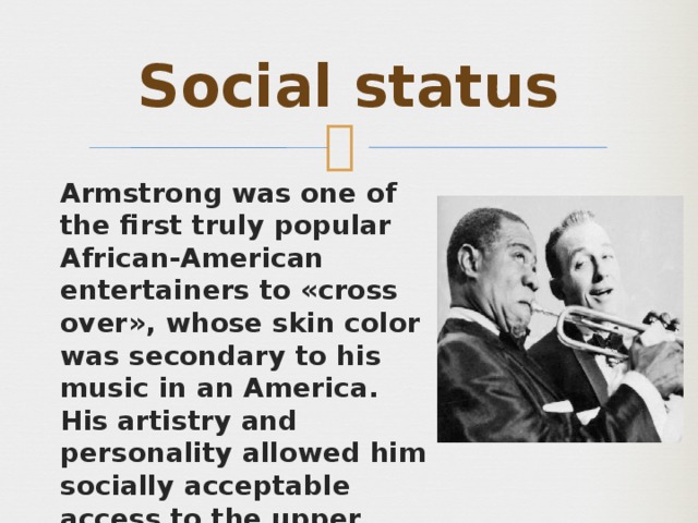 Social status Armstrong was one of the first truly popular African-American entertainers to «cross over», whose skin color was secondary to his music in an America. His artistry and personality allowed him socially acceptable access to the upper echelons of American society which were highly restricted for black men of his era. 