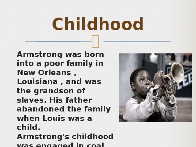 Childhood Armstrong was born into a poor family in New Orleans , Louisiana , and was the grandson of slaves. His father abandoned the family when Louis was a child. Armstrong's childhood was engaged in coal transported, the sale of newspapers and other similar work. 