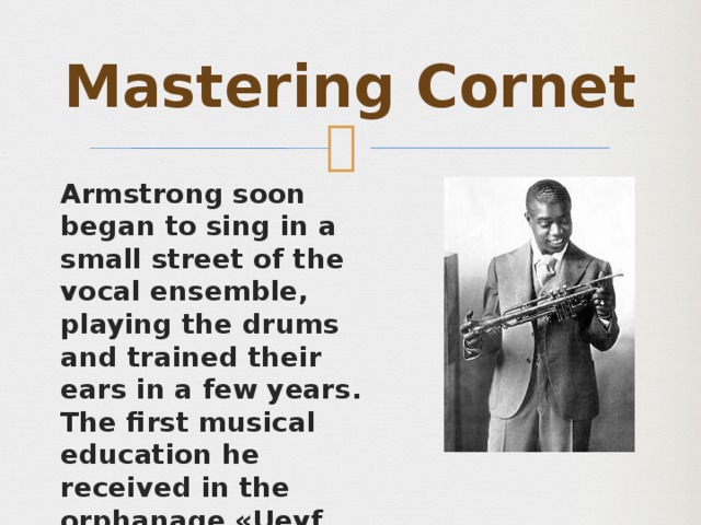 Mastering Cornet Armstrong soon began to sing in a small street of the vocal ensemble, playing the drums and trained their ears in a few years. The first musical education he received in the orphanage «Ueyf Home» Labor Camp. He joined the brass band, where he learned Cornet. 