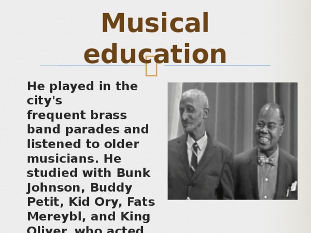 Musical education He played in the city's frequent brass band parades and listened to older musicians. He studied with Bunk Johnson, Buddy Petit, Kid Ory, Fats Mereybl, and King Oliver, who acted as a mentor and father figure to the young musician. Later He became second trumpet for the Tuxedo Brass Band. 