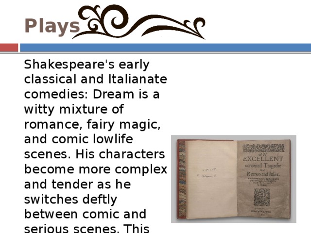Plays Shakespeare's early classical and Italianate comedies: Dream is a witty mixture of romance, fairy magic, and comic lowlife scenes. His characters become more complex and tender as he switches deftly between comic and serious scenes. This period begins and ends with two tragedies: Romeo and Juliet and Julius Caesar. 