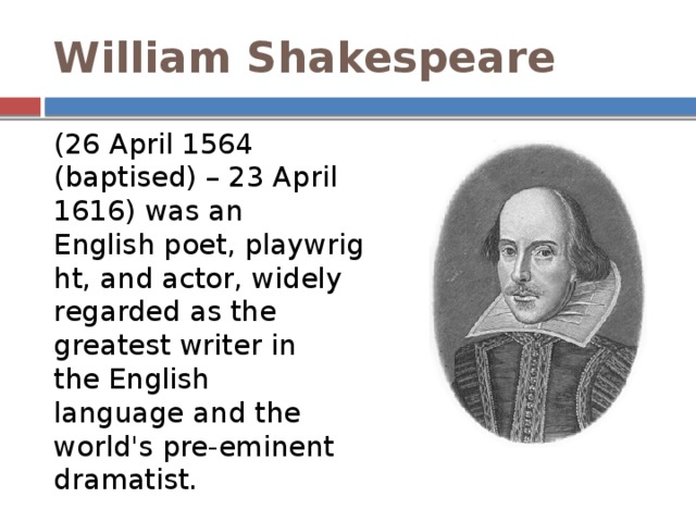 William Shakespeare   (26 April 1564 (baptised) – 23 April 1616) was an English poet, playwright, and actor, widely regarded as the greatest writer in the English language and the world's pre-eminent dramatist. 
