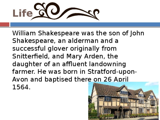 Life William Shakespeare was the son of John Shakespeare, an alderman and a successful glover originally from Snitterfield, and Mary Arden, the daughter of an affluent landowning farmer. He was born in Stratford-upon-Avon and baptised there on 26 April 1564. 