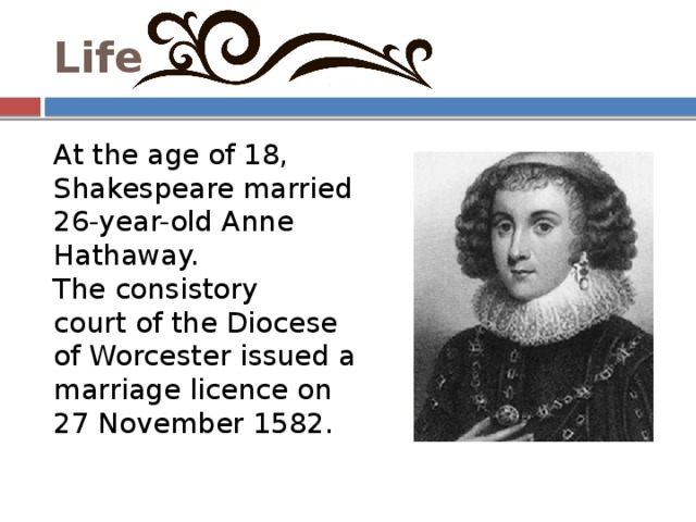 Life At the age of 18, Shakespeare married 26-year-old Anne Hathaway. The consistory court of the Diocese of Worcester issued a marriage licence on 27 November 1582. 