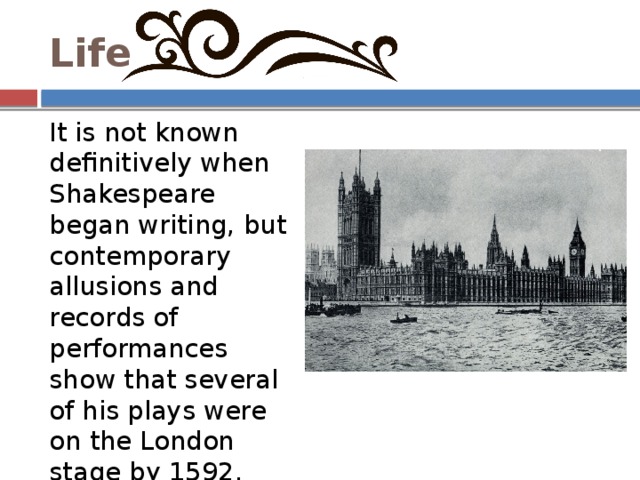 Life It is not known definitively when Shakespeare began writing, but contemporary allusions and records of performances show that several of his plays were on the London stage by 1592. 