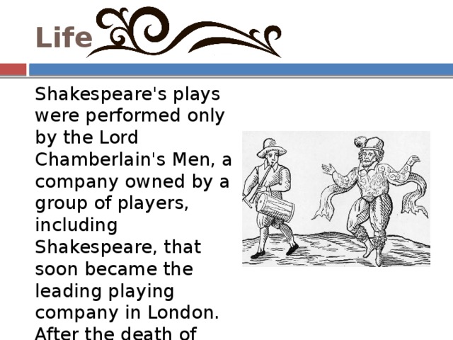 Life Shakespeare's plays were performed only by the Lord Chamberlain's Men, a company owned by a group of players, including Shakespeare, that soon became the leading playing company in London. After the death of Queen Elizabeth in 1603, the company was awarded a royal patent by the new King James I, and changed its name to the King's Men. 