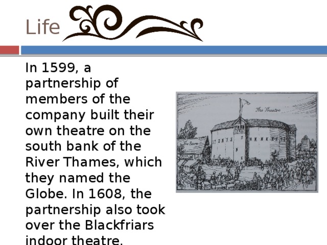 Life In 1599, a partnership of members of the company built their own theatre on the south bank of the River Thames, which they named the Globe. In 1608, the partnership also took over the Blackfriars indoor theatre. Extant records of Shakespeare's property purchases and investments indicate that his association with the company made him a wealthy man 