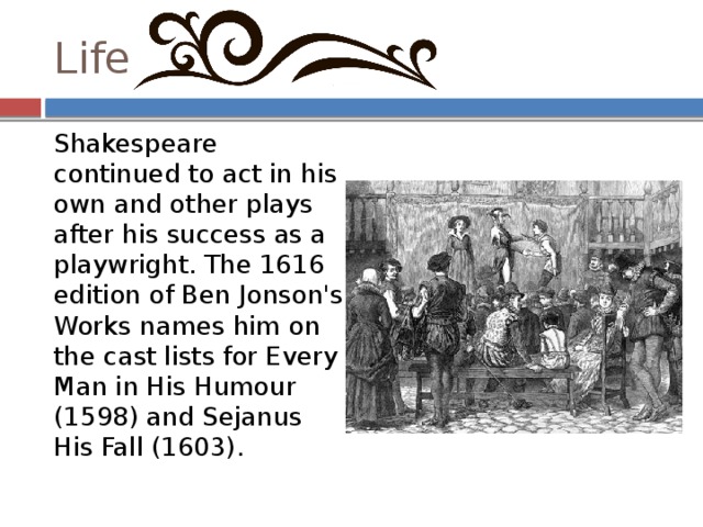 Life Shakespeare continued to act in his own and other plays after his success as a playwright. The 1616 edition of Ben Jonson's Works names him on the cast lists for Every Man in His Humour (1598) and Sejanus His Fall (1603). 