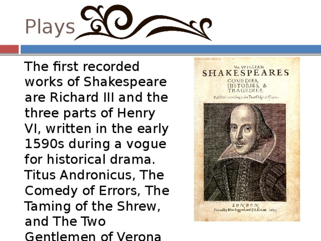 Plays The first recorded works of Shakespeare are Richard III and the three parts of Henry VI, written in the early 1590s during a vogue for historical drama. Titus Andronicus, The Comedy of Errors, The Taming of the Shrew, and The Two Gentlemen of Verona may also belong to Shakespeare's earliest period. 