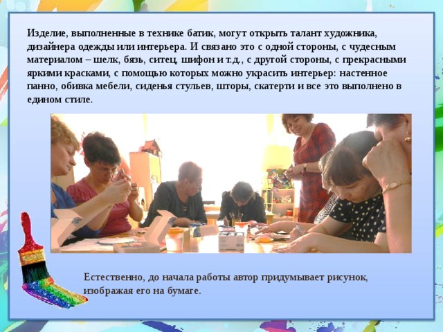 Изделие, выполненные в технике батик, могут открыть талант художника, дизайнера одежды или интерьера. И связано это с одной стороны, с чудесным материалом – шелк, бязь, ситец, шифон и т.д., с другой стороны, с прекрасными яркими красками, с помощью которых можно украсить интерьер: настенное панно, обивка мебели, сиденья стульев, шторы, скатерти и все это выполнено в едином стиле. Естественно, до начала работы автор придумывает рисунок, изображая его на бумаге. 