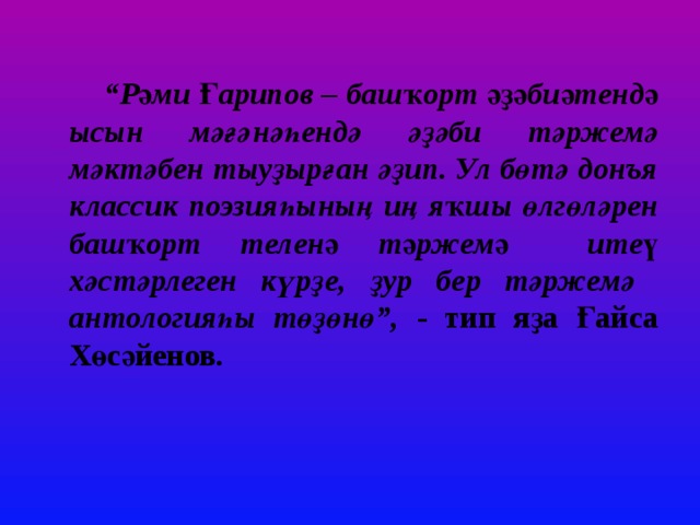 “ Рәми Ғарипов – башҡорт әҙәбиәтендә ысын мәғәнәһендә әҙәби тәржемә мәктәбен тыуҙырған әҙип. Ул бөтә донъя классик поэзияһының иң яҡшы өлгөләрен башҡорт теленә тәржемә итеү хәстәрлеген күрҙе, ҙур бер тәржемә антологияһы төҙөнө”, - тип яҙа Ғайса Хөсәйенов. 