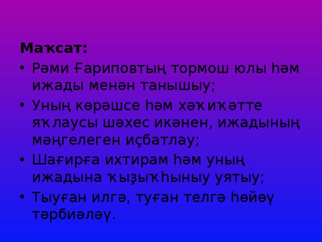   Маҡсат: Рәми Ғариповтың тормош юлы һәм ижады менән танышыу; Уның көрәшсе һәм хәҡиҡәтте яҡлаусы шәхес икәнен, ижадының мәңгелеген иҫбатлау; Шағирға ихтирам һәм уның ижадына ҡыҙыҡһыныу уятыу; Тыуған илгә, туған телгә һөйөү тәрбиәләү.   