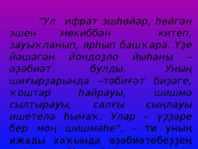 “ Ул ифрат эшһөйәр, һөйгән эшен мөкиббән китеп, зауыҡланып, ярһып башҡара. Үҙе йәшәгән йондоҙло йыһаны – әҙәбиәт булды. Уның шиғырҙарында –тәбиғәт биҙәге, ҡоштар һайрауы, шишмә сылтырауы, салғы сыңлауы ишетелә һымаҡ. Улар – үҙҙәре бер моң шишмәһе”, - ти уның ижады хаҡында әҙәбиәтебеҙҙең аҡһаҡалы Мостай Кәрим. 