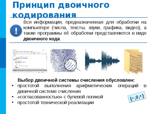 {−,0,+} Принцип двоичного кодирования Вся информация, предназначенная для обработки на компьютере (числа, тексты, звуки, графика, видео), а также программы её обработки представляются в виде двоичного кода . ! Выбор двоичной системы счисления обусловлен: простотой выполнения арифметических операций в двоичной системе счисления «согласованностью» с булевой логикой простотой технической реализации 