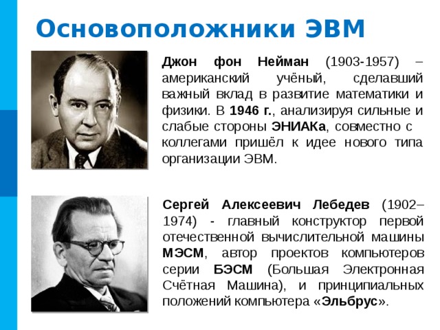 Основоположники ЭВМ Джон фон Нейман (1903-1957) –американский учёный, сделавший важный вклад в развитие математики и физики. В 1946 г. , анализируя сильные и слабые стороны ЭНИАКа , совместно с коллегами пришёл к идее нового типа организации ЭВМ. Сергей Алексеевич Лебедев (1902–1974) - главный конструктор первой отечественной вычислительной машины МЭСМ , автор проектов компьютеров серии БЭСМ (Большая Электронная Счётная Машина), и принципиальных положений компьютера « Эльбрус ». 