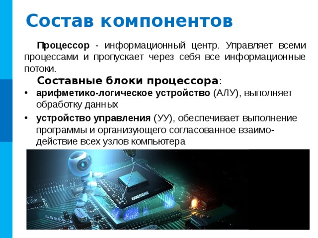Состав компонентов Процессор - информационный центр. Управляет всеми процессами и пропускает через себя все информационные потоки. Составные блоки процессора : арифметико-логическое устройство (АЛУ), выполняет обработку данных устройство управления (УУ), обеспечивает выполнение программы и организующего согласованное взаимо-действие всех узлов компьютера 