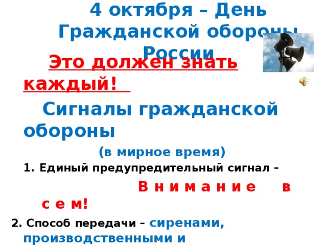 4 октября – День Гражданской обороны России  Это должен знать каждый!  Сигналы гражданской обороны  (в мирное время) Единый предупредительный сигнал –  В н и м а н и е в с е м! 2. Способ передачи – сиренами, производственными и транспортными гудками 3. Действия по сигналу - включить радио, телеприёмник для прослушивания экстренного сообщения.  