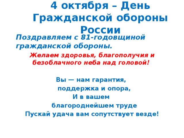 4 октября – День Гражданской обороны России Поздравляем с 81-годовщиной гражданской обороны.  Желаем здоровья, благополучия и безоблачного неба над головой!  Вы — нам гарантия,  поддержка и опора, И в вашем  благороднейшем труде Пускай удача вам сопутствует везде! 