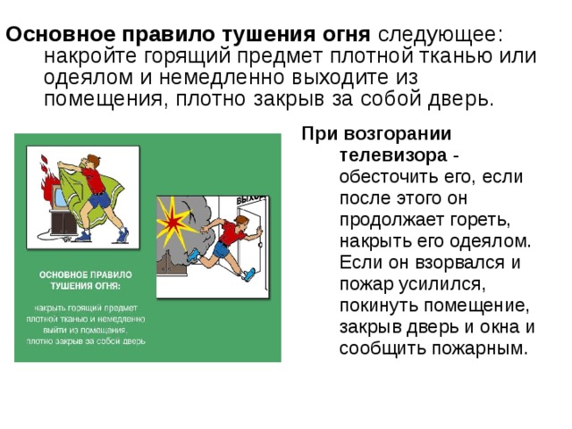 Основное правило тушения огня следующее: накройте горящий предмет плотной тканью или одеялом и немедленно выходите из помещения, плотно закрыв за собой дверь. При возгорании телевизора - обесточить его, если после этого он продолжает гореть, накрыть его одеялом. Если он взорвался и пожар усилился, покинуть помещение, закрыв дверь и окна и сообщить пожарным. 