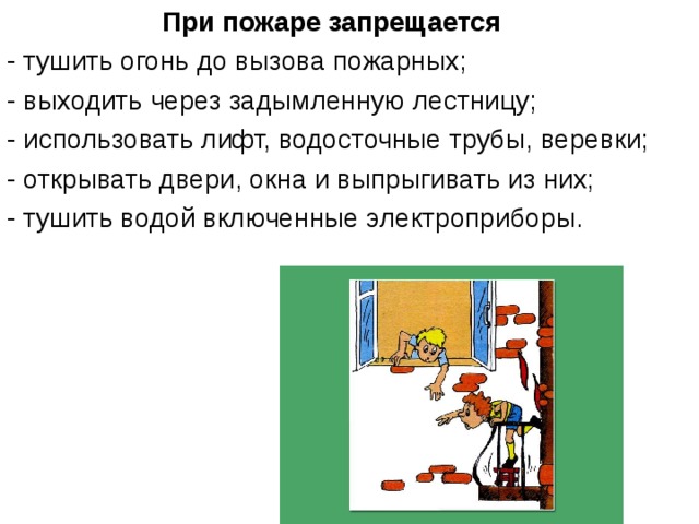 При пожаре запрещается - тушить огонь до вызова пожарных; - выходить через задымленную лестницу; - использовать лифт, водосточные трубы, веревки; - открывать двери, окна и выпрыгивать из них; - тушить водой включенные электроприборы. 