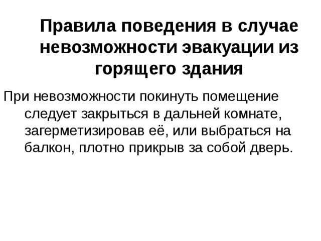 Правила поведения в случае невозможности эвакуации из горящего здания При невозможности покинуть помещение следует закрыться в дальней комнате, загерметизировав её, или выбраться на балкон, плотно прикрыв за собой дверь. 
