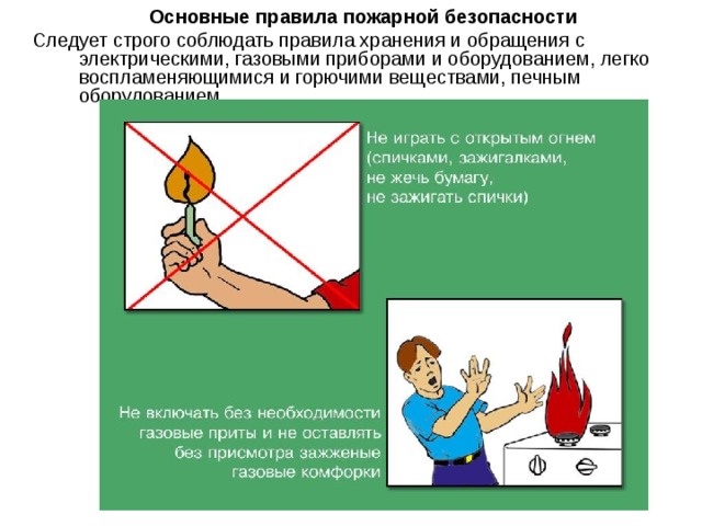 Основные правила пожарной безопасности Следует строго соблюдать правила хранения и обращения с электрическими, газовыми приборами и оборудованием, легко воспламеняющимися и горючими веществами, печным оборудованием. 