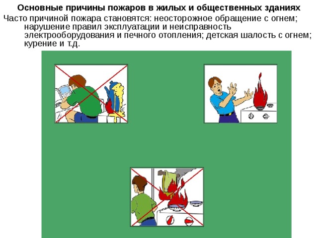 Основные причины пожаров в жилых и общественных зданиях Часто причиной пожара становятся: неосторожное обращение с огнем; нарушение правил эксплуатации и неисправность электрооборудования и печного отопления; детская шалость с огнем; курение и т.д. 