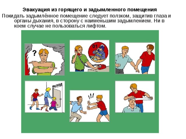 Эвакуация из горящего и задымленного помещения Покидать задымлённое помещение следует ползком, защитив глаза и органы дыхания, в сторону с наименьшим задымлением. Ни в коем случае не пользоваться лифтом. 
