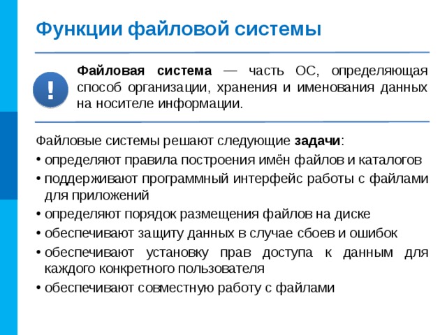 Функции файловой системы Файловая система — часть ОС, определяющая способ организации, хранения и именования данных на носителе информации. ! Файловые системы решают следующие задачи : определяют правила построения имён файлов и каталогов поддерживают программный интерфейс работы с файлами для приложений определяют порядок размещения файлов на диске обеспечивают защиту данных в случае сбоев и ошибок обеспечивают установку прав доступа к данным для каждого конкретного пользователя обеспечивают совместную работу с файлами 