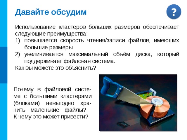 Порядок размещения файлов на диске Файл, представляемый нами как единое целое, на самом деле может быть разбросан «кусоч-ками» по всему диску. Минимальный размер такого «кусочка» ( кластера , блока ) —  от 512 байт до 64 Кбайт в зависимости от используемой файловой системы. При размещении на диске каждому файлу отводится целое число кластеров. КЛАСТЕР СЕКТОР ДОРОЖКА Комментарии. Триггер - диск Ответ: на файл, размером 130 Кбайт, будет отведено 3 кластера по 64 Кбайта, при этом 3-й кластер будет считаться занятым, хотя, фактически, значительная его часть использоваться не будет. Сколько кластеров по 64 Кбайта будет отведено на файл, размером 130 Кбайт? ?  