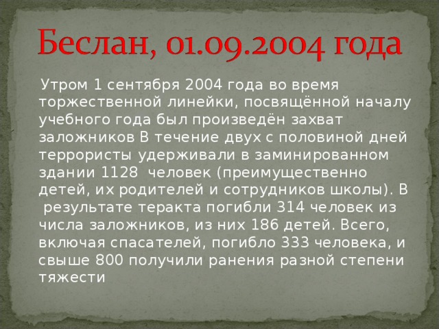  Утром 1 сентября 2004 года во время торжественной линейки, посвящённой началу учебного года был произведён захват заложников В течение двух с половиной дней террористы удерживали в заминированном здании 1128 человек (преимущественно детей, их родителей и сотрудников школы). В  результате теракта погибли 314 человек из числа заложников, из них 186 детей. Всего, включая спасателей, погибло 333 человека, и свыше 800 получили ранения разной степени тяжести 