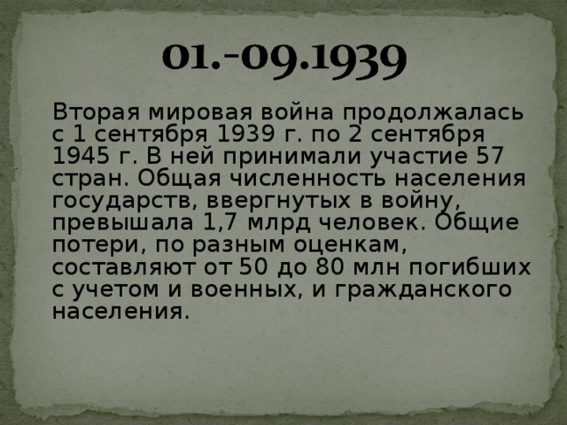  Вторая мировая война продолжалась с 1 сентября 1939 г. по 2 сентября 1945 г. В ней принимали участие 57 стран. Общая численность населения государств, ввергнутых в войну, превышала 1,7 млрд человек. Общие потери, по разным оценкам, составляют от 50 до 80 млн погибших с учетом и военных, и гражданского населения.    