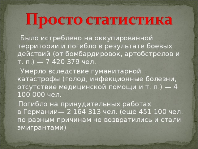  Было истреблено на оккупированной территории и погибло в результате боевых действий (от бомбардировок, артобстрелов и т. п.) — 7 420 379 чел.  Умерло вследствие гуманитарной катастрофы (голод, инфекционные болезни, отсутствие медицинской помощи и т. п.) — 4 100 000 чел.  Погибло на принудительных работах в Германии— 2 164 313 чел. (ещё 451 100 чел. по разным причинам не возвратились и стали эмигрантами) 