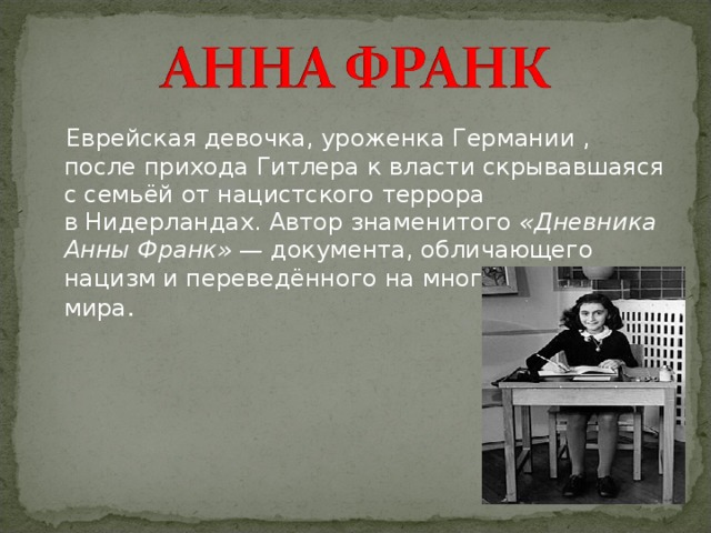   Еврейская девочка, уроженка Германии , после прихода Гитлера к власти скрывавшаяся с семьёй от нацистского террора в Нидерландах. Автор знаменитого  «Дневника Анны Франк»  — документа, обличающего нацизм и переведённого на многие языки мира . 