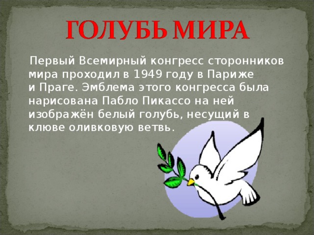  Первый Всемирный конгресс сторонников мира проходил в 1949 году в Париже и Праге. Эмблема этого конгресса была нарисована Пабло Пикассо на ней изображён белый голубь, несущий в клюве оливковую ветвь. 
