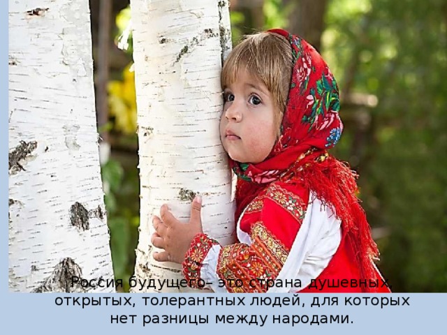 Россия будущего– это страна душевных, открытых, толерантных людей, для которых нет разницы между народами. 