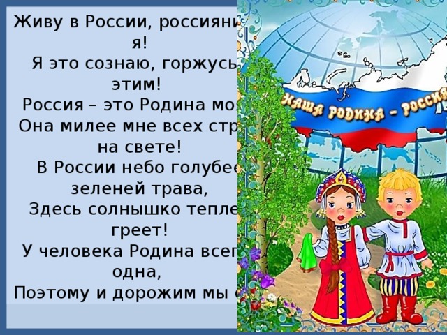 Живу в России, россиянин - я!  Я это сознаю, горжусь я этим! Россия – это Родина моя! Она милее мне всех стран на свете!  В России небо голубее, зеленей трава, Здесь солнышко теплее греет!  У человека Родина всегда одна, Поэтому и дорожим мы ею! 