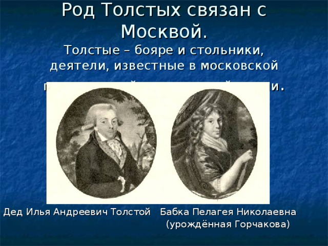 Род Толстых связан с Москвой.  Толстые – бояре и стольники,  деятели, известные в московской политической и культурной жизни . Дед Илья Андреевич Толстой Бабка Пелагея Николаевна  (урождённая Горчакова) 