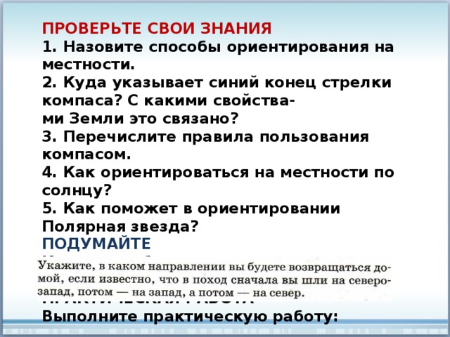 ПРОВЕРЬТЕ СВОИ ЗНАНИЯ 1. Назовите способы ориентирования на местности. 2. Куда указывает синий конец стрелки компаса? С какими свойства- ми Земли это связано? 3. Перечислите правила пользования компасом. 4. Как ориентироваться на местности по солнцу? 5. Как поможет в ориентировании Полярная звезда? ПОДУМАЙТЕ Как можно без компаса определить направление в лесу в пасмурный день? ПРАКТИЧЕСКАЯ РАБОТА Выполните практическую работу: 