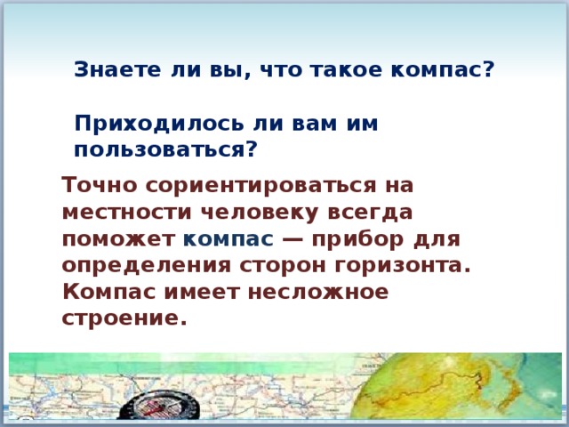 Знаете ли вы, что такое компас?  Приходилось ли вам им пользоваться? Точно сориентироваться на местности человеку всегда поможет компас — прибор для определения сторон горизонта. Компас имеет несложное строение. 