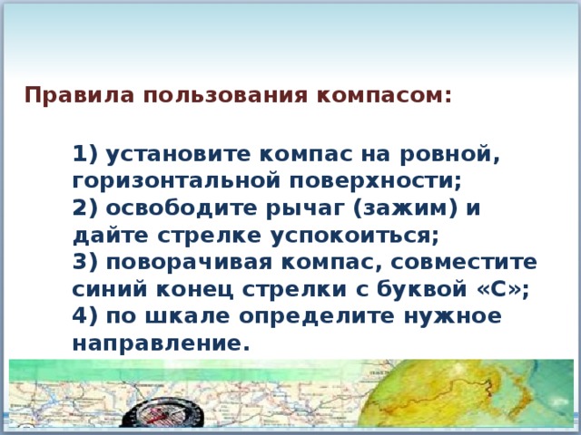Правила пользования компасом: 1) установите компас на ровной, горизонтальной поверхности; 2) освободите рычаг (зажим) и дайте стрелке успокоиться; 3) поворачивая компас, совместите синий конец стрелки с буквой «С»; 4) по шкале определите нужное направление. 