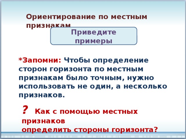 Ориентирование по местным признакам Приведите примеры *Запомни: Чтобы определение сторон горизонта по местным признакам было точным, нужно использовать не один, а несколько признаков. ? Как с помощью местных признаков определить стороны горизонта? 