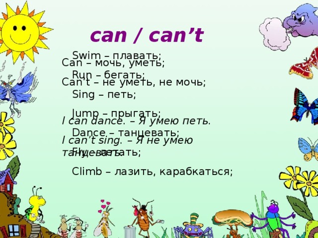 can / can’t Swim – плавать; Run – бегать; Sing – петь; Jump – прыгать; Dance – танцевать; Fly – летать; Climb – лазить, карабкаться; Can – мочь, уметь; Can’t – не уметь, не мочь; I can dance. – Я умею петь.  I can’t sing. – Я не умею танцевать.  